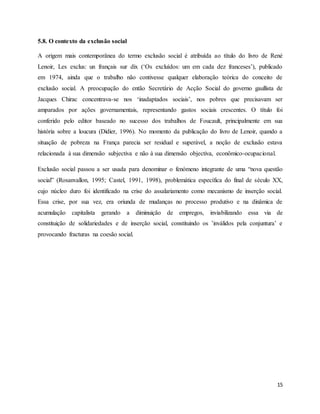 15
5.8. O contexto da exclusão social
A origem mais contemporânea do termo exclusão social é atribuída ao título do livro de René
Lenoir, Les exclus: un français sur dix (‘Os excluídos: um em cada dez franceses’), publicado
em 1974, ainda que o trabalho não contivesse qualquer elaboração teórica do conceito de
exclusão social. A preocupação do então Secretário de Acção Social do governo gaullista de
Jacques Chirac concentrava-se nos ‘inadaptados sociais’, nos pobres que precisavam ser
amparados por ações governamentais, representando gastos sociais crescentes. O título foi
conferido pelo editor baseado no sucesso dos trabalhos de Foucault, principalmente em sua
história sobre a loucura (Didier, 1996). No momento da publicação do livro de Lenoir, quando a
situação de pobreza na França parecia ser residual e superável, a noção de exclusão estava
relacionada à sua dimensão subjectiva e não à sua dimensão objectiva, econômico-ocupacional.
Exclusão social passou a ser usada para denominar o fenómeno integrante de uma “nova questão
social” (Rosanvallon, 1995; Castel, 1991, 1998), problemática específica do final de século XX,
cujo núcleo duro foi identificado na crise do assalariamento como mecanismo de inserção social.
Essa crise, por sua vez, era oriunda de mudanças no processo produtivo e na dinâmica de
acumulação capitalista gerando a diminuição de empregos, inviabilizando essa via de
constituição de solidariedades e de inserção social, constituindo os ’inválidos pela conjuntura’ e
provocando fracturas na coesão social.
 