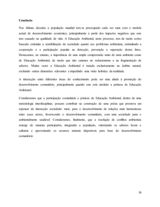 16
Conclusão
Nas últimas décadas a população mundial tem-se preocupado cada vez mais com o modelo
actual de desenvolvimento económico, principalmente a partir dos impactos negativos que este
tem causado na qualidade de vida. A Educação Ambiental, neste processo, tem de modo activo
buscado estimular a sensibilização da sociedade quanto aos problemas ambientais, estimulando a
cooperação e a participação popular na detecção, prevenção e superação destes fatos.
Destacamos, no entanto, a importância de uma ampla compreensão tanto de meio ambiente como
de Educação Ambiental, de modo que não caiamos no reducionismo e na fragmentação de
saberes. Muitas vezes a Educação Ambiental é tratada exclusivamente no âmbito natural,
excluindo outras dimensões relevantes e impedindo uma visão holística da realidade.
A interacção entre diferentes áreas do conhecimento pode ser uma aliada à promoção do
desenvolvimento comunitário, principalmente quando este está atrelado a práticas de Educação
Ambiental.
Consideramos que a participação comunitária e práticas de Educação Ambiental, dentro de uma
metodologia interdisciplinar, possam contribuir na construção de uma práxis que promova um
repensar da interacção sociedade/ meio, para o desenvolvimento de relações mais harmoniosas
entre esses atores, favorecendo o desenvolvimento comunitário, com uma sociedade justa e
ambientalmente saudável. Consideramos, finalmente, que a resolução de conflitos ambientais
emerge de maneira participativa, integrando a população, valorizando os saberes locais e
culturais e aproveitando os recursos naturais disponíveis para base do desenvolvimento
comunitário
 