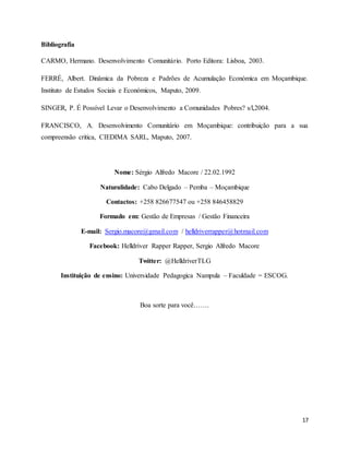 17
Bibliografia
CARMO, Hermano. Desenvolvimento Comunitário. Porto Editora: Lisboa, 2003.
FERRÉ, Albert. Dinâmica da Pobreza e Padrões de Acumulação Económica em Moçambique.
Instituto de Estudos Sociais e Económicos, Maputo, 2009.
SINGER, P. É Possível Levar o Desenvolvimento a Comunidades Pobres? s/l,2004.
FRANCISCO, A. Desenvolvimento Comunitário em Moçambique: contribuição para a sua
compreensão critica, CIEDIMA SARL, Maputo, 2007.
Nome: Sérgio Alfredo Macore / 22.02.1992
Naturalidade: Cabo Delgado – Pemba – Moçambique
Contactos: +258 826677547 ou +258 846458829
Formado em: Gestão de Empresas / Gestão Financeira
E-mail: Sergio.macore@gmail.com / helldriverrapper@hotmail.com
Facebook: Helldriver Rapper Rapper, Sergio Alfredo Macore
Twitter: @HelldriverTLG
Instituição de ensino: Universidade Pedagogica Nampula – Faculdade = ESCOG.
Boa sorte para você…….
 