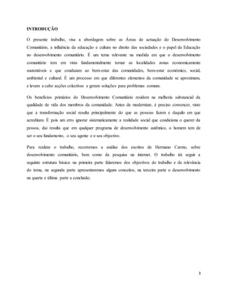 3
INTRODUÇÃO
O presente trabalho, visa a abordagem sobre as Áreas de actuação do Desenvolvimento
Comunitário, a influência da educação e cultura no direito das sociedades e o papel da Educação
no desenvolvimento comunitário. É um tema relevante na medida em que o desenvolvimento
comunitário tem em vista fundamentalmente tornar as localidades zonas economicamente
sustentáveis e que conduzam ao bem-estar das comunidades, bem-estar económico, social,
ambiental e cultural. É um processo em que diferentes elementos da comunidade se aproximam,
e levam a cabo acções colectivas e geram soluções para problemas comuns.
Os benefícios primários do Desenvolvimento Comunitário residem na melhoria substancial da
qualidade de vida dos membros da comunidade. Antes de modernizar, é preciso convencer, visto
que a transformação social resulta principalmente do que as pessoas fazem e daquilo em que
acreditam. É pois um erro ignorar sistematicamente a realidade social que condiciona o querer da
pessoa, dai resulta que em qualquer programa de desenvolvimento autêntico, o homem tem de
ser o seu fundamento, o seu agente e o seu objectivo.
Para realizar o trabalho, recorremos a análise dos escritos de Hermano Carmo, sobre
desenvolvimento comunitário, bem como da pesquisa na internet. O trabalho irá seguir a
seguinte estrutura básica: na primeira parte falaremos dos objectivos do trabalho e da relevância
do tema, na segunda parte apresentaremos alguns conceitos, na terceira parte o desenvolvimento
na quarta e última parte a conclusão.
 