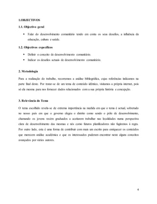 4
1.OBJECTIVOS
1.1. Objectivo geral
 Falar do desenvolvimento comunitário tendo em conta os seus desafios, a influência da
educação, cultura e saúde.
1.2. Objectivos específicos
 Definir o conceito de desenvolvimento comunitário.
 Indicar os desafios actuais de desenvolvimento comunitário.
2. Metodologia
Para a realização do trabalho, recorremos a análise bibliográfica, cujas referências indicamos na
parte final deste. Por tratar-se de um tema de conteúdo idêntico, visitamos a própria internet, pois
só ela mesma para nos fornecer dados relacionados com a sua própria história e concepção.
3. Relevância do Tema
O tema escolhido revela-se de extrema importância na medida em que o tema é actual, sobretudo
no nosso país em que o governo elegeu o distrito como sendo o pólo de desenvolvimento,
chamando os jovens recém graduados a aceitarem trabalhar nas localidades numa perspectiva
clara de desenvolvimento das mesmas e nós como futuros planificadores não fugiremos à regra.
Por outro lado, esta é uma forma de contribuir com mais um escrito para enriquecer os conteúdos
que merecem análise académica e que os interessados puderam encontrar neste alguns conceitos
avançados por vários autores.
 