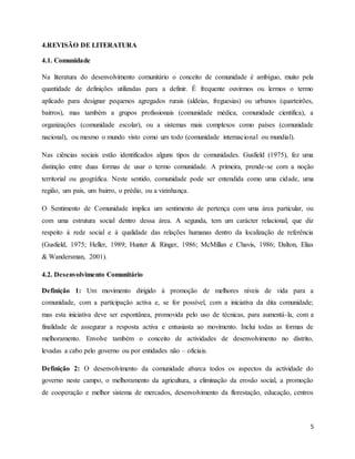 5
4.REVISÃO DE LITERATURA
4.1. Comunidade
Na literatura do desenvolvimento comunitário o conceito de comunidade é ambíguo, muito pela
quantidade de definições utilizadas para a definir. É frequente ouvirmos ou lermos o termo
aplicado para designar pequenos agregados rurais (aldeias, freguesias) ou urbanos (quarteirões,
bairros), mas também a grupos profissionais (comunidade médica, comunidade cientifica), a
organizações (comunidade escolar), ou a sistemas mais complexos como países (comunidade
nacional), ou mesmo o mundo visto como um todo (comunidade internacional ou mundial).
Nas ciências sociais estão identificados alguns tipos de comunidades. Gusfield (1975), fez uma
distinção entre duas formas de usar o termo comunidade. A primeira, prende-se com a noção
territorial ou geográfica. Neste sentido, comunidade pode ser entendida como uma cidade, uma
região, um pais, um bairro, o prédio, ou a vizinhança.
O Sentimento de Comunidade implica um sentimento de pertença com uma área particular, ou
com uma estrutura social dentro dessa área. A segunda, tem um carácter relacional, que diz
respeito à rede social e à qualidade das relações humanas dentro da localização de referência
(Gusfield, 1975; Heller, 1989; Hunter & Ringer, 1986; McMillan e Chavis, 1986; Dalton, Elias
& Wandersman, 2001).
4.2. Desenvolvimento Comunitário
Definição 1: Um movimento dirigido à promoção de melhores níveis de vida para a
comunidade, com a participação activa e, se for possível, com a iniciativa da dita comunidade;
mas esta iniciativa deve ser espontânea, promovida pelo uso de técnicas, para aumentá-la, com a
finalidade de assegurar a resposta activa e entusiasta ao movimento. Inclui todas as formas de
melhoramento. Envolve também o conceito de actividades de desenvolvimento no distrito,
levadas a cabo pelo governo ou por entidades não – oficiais.
Definição 2: O desenvolvimento da comunidade abarca todos os aspectos da actividade do
governo neste campo, o melhoramento da agricultura, a eliminação da erosão social, a promoção
de cooperação e melhor sistema de mercados, desenvolvimento da florestação, educação, centros
 