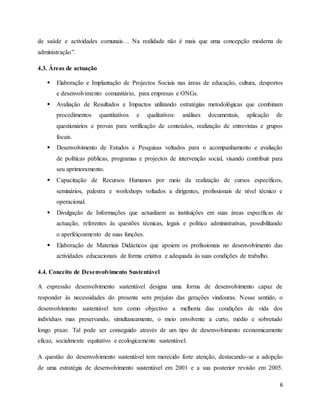 6
de saúde e actividades comunais… Na realidade não é mais que uma concepção moderna de
administração”.
4.3. Áreas de actuação
 Elaboração e Implantação de Projectos Sociais nas áreas de educação, cultura, desportos
e desenvolvimento comunitário, para empresas e ONGs.
 Avaliação de Resultados e Impactos utilizando estratégias metodológicas que combinam
procedimentos quantitativos e qualitativos: análises documentais, aplicação de
questionários e provas para verificação de conteúdos, realização de entrevistas e grupos
focais.
 Desenvolvimento de Estudos e Pesquisas voltados para o acompanhamento e avaliação
de políticas públicas, programas e projectos de intervenção social, visando contribuir para
seu aprimoramento.
 Capacitação de Recursos Humanos por meio da realização de cursos específicos,
seminários, palestra e workshops voltados a dirigentes, profissionais de nível técnico e
operacional.
 Divulgação de Informações que actualizem as instituições em suas áreas específicas de
actuação, referentes às questões técnicas, legais e político administrativas, possibilitando
o aperfeiçoamento de suas funções.
 Elaboração de Materiais Didácticos que apoiem os profissionais no desenvolvimento das
actividades educacionais de forma criativa e adequada às suas condições de trabalho.
4.4. Conceito de Desenvolvimento Sustentável
A expressão desenvolvimento sustentável designa uma forma de desenvolvimento capaz de
responder às necessidades do presente sem prejuízo das gerações vindouras. Nesse sentido, o
desenvolvimento sustentável tem como objectivo a melhoria das condições de vida dos
indivíduos mas preservando, simultaneamente, o meio envolvente a curto, médio e sobretudo
longo prazo. Tal pode ser conseguido através de um tipo de desenvolvimento economicamente
eficaz, socialmente equitativo e ecologicamente sustentável.
A questão do desenvolvimento sustentável tem merecido forte atenção, destacando-se a adopção
de uma estratégia de desenvolvimento sustentável em 2001 e a sua posterior revisão em 2005.
 