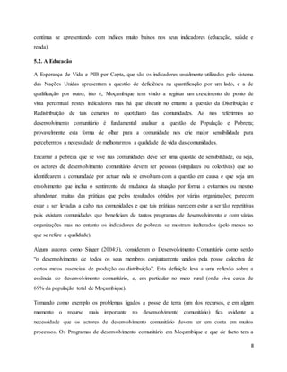 8
contínua se apresentando com índices muito baixos nos seus indicadores (educação, saúde e
renda).
5.2. A Educação
A Esperança de Vida e PIB per Capta, que são os indicadores usualmente utilizados pelo sistema
das Nações Unidas apresentam a questão de deficiência na quantificação por um lado, e a de
qualificação por outro; isto é, Moçambique tem vindo a registar um crescimento do ponto de
vista percentual nestes indicadores mas há que discutir no entanto a questão da Distribuição e
Redistribuição de tais cenários no quotidiano das comunidades. Ao nos referirmos ao
desenvolvimento comunitário é fundamental analisar a questão de População e Pobreza;
provavelmente esta forma de olhar para a comunidade nos crie maior sensibilidade para
percebermos a necessidade de melhorarmos a qualidade de vida das comunidades.
Encarrar a pobreza que se vive nas comunidades deve ser uma questão de sensibilidade, ou seja,
os actores de desenvolvimento comunitário devem ser pessoas (singulares ou colectivas) que ao
identificarem a comunidade por actuar nela se envolvam com a questão em causa e que seja um
envolvimento que inclua o sentimento de mudança da situação por forma a evitarmos ou mesmo
abandonar, muitas das práticas que pelos resultados obtidos por várias organizações; parecem
estar a ser levadas a cabo nas comunidades e que tais práticas parecem estar a ser tão repetitivas
pois existem comunidades que beneficiam de tantos programas de desenvolvimento e com várias
organizações mas no entanto os indicadores de pobreza se mostram inalterados (pelo menos no
que se refere a qualidade).
Alguns autores como Singer (2004:3), consideram o Desenvolvimento Comunitário como sendo
“o desenvolvimento de todos os seus membros conjuntamente unidos pela posse colectiva de
certos meios essenciais de produção ou distribuição”. Esta definição leva a uma reflexão sobre a
essência do desenvolvimento comunitário, e, em particular no meio rural (onde vive cerca de
69% da população total de Moçambique).
Tomando como exemplo os problemas ligados a posse de terra (um dos recursos, e em algum
momento o recurso mais importante no desenvolvimento comunitário) fica evidente a
necessidade que os actores de desenvolvimento comunitário devem ter em conta em muitos
processos. Os Programas de desenvolvimento comunitário em Moçambique e que de facto tem a
 
