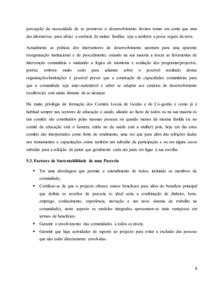 9
percepção da necessidade de se promover o desenvolvimento deviam tomar em conta que uma
das alternativas para aliviar a carência de muitas famílias seja a também a posse segura da terra.
Actualmente as práticas dos interventores de desenvolvimento apontam para uma aparente
reorganização institucional e de procedimento; estando na sua maioria a trocar as ferramentas de
intervenção comunitária e mudando a lógica de monitoria e avaliação dos programas/projectos,
porém, embora muito cedo para adiantar sobre o possível resultado destas
organizações/instituições é possível prever que a construção de capacidades comunitárias para
que a comunidade seja auto-sustentável e saber se adaptar aos cenários de desenvolvimento
(resiliência) está ainda distante de se alcançar.
Há muito privilégio de formação dos Comités Locais de Gestão e de Co-gestão e como já é
habitual sempre nos sectores de educação e saúde, aliando ao facto de todos ou na sua maioria os
tais comités são constituídos pelas mesmas pessoas ou quando menos da mesma família (se no
comité da educação está o homem, então no da saúde está a mulher) pois, hoje em dia estes
comités são interpretados como fonte de rendimento, uma vez que para além das refeições dadas
nos treinamentos e capacitações existe também um subsídio de participação e ou em alguns casos
subsídio para a refeição do jantar que geralmente cada um janta em lugar à sua escolha.
5.3. Factores de Sustentabilidade de uma Parceria
 Ter uma abordagem que permite o entendimento de todos, incluindo os membros da
comunidade;
 Certificar-se de que o projecto oferece outros benefícios para além do benefício principal
que definiu os acordos de parceria (o ideal seria a combinação de dinheiro, bens,
emprego, conhecimento, experiência, inovação e um novo sistema de trabalho na
comunidade), neste aspecto os modelos integrados apresentam-se mais vantajosos em
termos de benefícios;
 Garantir o envolvimento das comunidades a todos os níveis;
 Garantir que haja actividades de suporte ao projecto para evitar a exclusão das pessoas
que não estão directamente envolvidas.
 
