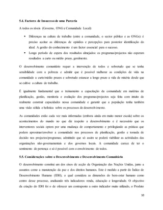 10
5.4. Factores de Insucesso de uma Parceria
A todos os níveis (Governo, ONG e Comunidade Local):
 Diferenças na cultura de trabalho (entre a comunidade, o sector público e as ONGs): é
preciso aceitar as diferenças de opiniões e percepções para posterior identificação do
ideal. A gestão do conhecimento é um factor essencial para o sucesso.
 Longo período de espera dos resultados almejados: os programas/projectos não esperam
resultados a curto ou médio prazo, geralmente.
O desenvolvimento comunitário requer a intervenção de todos e sobretudo que se tenha
sensibilidade com a pobreza e admitir que é possível melhorar as condições de vida na
comunidade a curto/médio prazos e sobretudo estancar a longo prazo a vida de miséria desde que
se cultive a cultura de trabalho.
É igualmente fundamental que o treinamento a capacitação da comunidade em matérias de
planificação, gestão, monitoria e avaliação dos programas/projectos seja feita com intuito de
realmente construir capacidades nessa comunidade e garantir que a população tenha também
uma visão sólida e holística sobre os processos de desenvolvimento.
As comunidades estão cada vez mais informadas (embora ainda em muito menor escala) sobre os
acontecimentos do mundo no que diz respeito a desenvolvimento e é necessário que os
interventores sociais optem por uma mudança de comportamento e privilegiando as práticas que
podem aproximar/envolver a comunidade nos processos de planificação, gestão e tomada de
decisão nos projectos/programas; admitindo que só assim se poderá viabilizar as actividades das
organizações não-governamentais e dos governos locais. A comunidade carece de ter o
sentimento de pertença e só é possível com o envolvimento de todos.
5.5. Considerações sobre o Desenvolvimento e Desenvolvimento Comunitário
O desenvolvimento constitui um dos eixos de acção da Organização das Nações Unidas, junto a
assuntos como a manutenção da paz e dos direitos humanos. Este é medido a partir do Índice de
Desenvolvimento Humano (IDH), o qual considera as dimensões do bem-estar humano como
centro desse processo, analisando três indicadores: renda, educação e longevidade. O objectivo
da criação do IDH foi o de oferecer um contraponto a outro indicador muito utilizado, o Produto
 