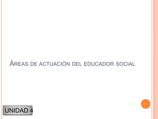 ÁREAS DE ACTUACIÓN DEL EDUCADOR SOCIAL
UNIDAD 4
 