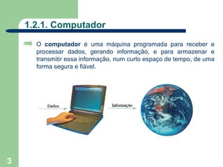 1.2.1. Computador
      O computador é uma máquina programada para receber e
      processar dados, gerando informação, e para armazenar e
      transmitir essa informação, num curto espaço de tempo, de uma
      forma segura e fiável.




3
 