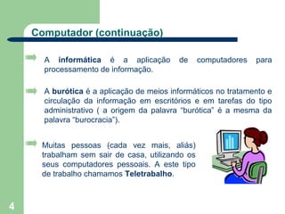Computador (continuação)

      A informática é a aplicação         de     computadores   para
      processamento de informação.

      A burótica é a aplicação de meios informáticos no tratamento e
      circulação da informação em escritórios e em tarefas do tipo
      administrativo ( a origem da palavra “burótica” é a mesma da
      palavra “burocracia”).


     Muitas pessoas (cada vez mais, aliás)
     trabalham sem sair de casa, utilizando os
     seus computadores pessoais. A este tipo
     de trabalho chamamos Teletrabalho.



4
 