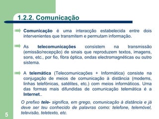 1.2.2. Comunicação
      Comunicação é uma interacção estabelecida entre dois
      intervenientes que transmitem e permutam informação.

      As     telecomunicações            consistem     na    transmissão
      (emissão/recepção) de sinais que reproduzem textos, imagens,
      sons, etc., por fio, fibra óptica, ondas electromagnéticas ou outro
      sistema.

      A telemática (Telecomunicações + Informática) consiste na
      conjugação de meios de comunicação à distância (modems,
      linhas telefónicas, satélites, etc.) com meios informáticos. Uma
      das formas mais difundidas de comunicação telemática é a
      Internet..
     O prefixo tele- significa, em grego, comunicação à distância e já
     deve ser teu conhecido de palavras como: telefone, telemóvel,
     televisão, teletexto, etc.
5
 