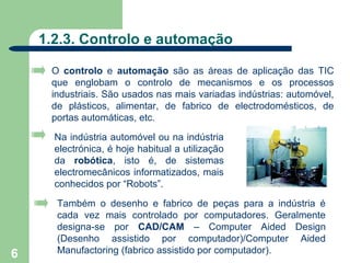 1.2.3. Controlo e automação

     O controlo e automação são as áreas de aplicação das TIC
     que englobam o controlo de mecanismos e os processos
     industriais. São usados nas mais variadas indústrias: automóvel,
     de plásticos, alimentar, de fabrico de electrodomésticos, de
     portas automáticas, etc.

      Na indústria automóvel ou na indústria
      electrónica, é hoje habitual a utilização
      da robótica, isto é, de sistemas
      electromecânicos informatizados, mais
      conhecidos por “Robots”.

      Também o desenho e fabrico de peças para a indústria é
      cada vez mais controlado por computadores. Geralmente
      designa-se por CAD/CAM – Computer Aided Design
      (Desenho assistido por computador)/Computer Aided
6     Manufactoring (fabrico assistido por computador).
 