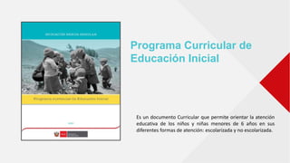 Programa Curricular de
Educación Inicial
Es un documento Curricular que permite orientar la atención
educativa de los niños y niñas menores de 6 años en sus
diferentes formas de atención: escolarizada y no escolarizada.
 