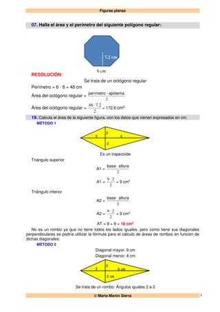 Figuras planas
 Marta Martín Sierra 1
07. Halla el área y el perímetro del siguiente polígono regular:
RESOLUCIÓN:
Se trata de un octógono regular
Perímetro = 6 · 8 = 48 cm
Área del octógono regular =
2
apotema·perímetro
Área del octógono regular =
2
2.7·48
= 172.8 cm2
19. Calcula el área de la siguiente figura, con los datos que vienen expresados en cm.
MÉTODO 1
3
2
2
6
Es un trapezoide
Triángulo superior
A1 =
2
alturabase ⋅
A1 =
2
29 ⋅
= 9 cm2
Triángulo inferior
A2 =
2
alturabase ⋅
A2 =
2
29 ⋅
= 9 cm2
AT = 9 + 9 = 18 cm2
No es un rombo ya que no tiene todos los lados iguales, pero como tiene sus diagonales
perpendiculares se podría utilizar la fórmula para el cálculo de áreas de rombos en función de
dichas diagonales:
MÉTODO 2
Diagonal mayor: 9 cm
Diagonal menor: 4 cm
3
2
2 cm
6 cm
Se trata de un rombo: Ángulos iguales 2 a 2
6 cm
7.2 cm
 