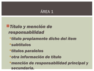 Título y mención de
responsabilidad
título propiamente dicho del ítem
subtítulos
títulos paralelos
otra información de título
mención de responsabilidad principal y
secundaria.
ÁREA 1
 