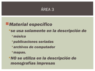 Material específico
se usa solamente en la descripción de
música
publicaciones seriadas
archivos de computador
mapas.
NO se utiliza en la descripción de
monografías impresas
ÁREA 3
 