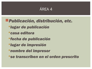 Publicación, distribución, etc.
lugar de publicación
casa editora
fecha de publicación
lugar de impresión
nombre del impresor
se transcriben en el orden prescrito
ÁREA 4
 