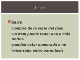 Serie
nombre de la serie del ítem
un ítem puede tener una o más
series
pueden estar numerada o no
encerrada entre paréntesis
ÁREA 6
 