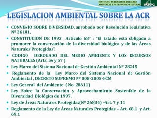 INSTITUTO PERUANO DE DERECHO
                                               AMBIENTAL Y PATRIMONIO CULTURAL




 CONVENIO SOBRE DIVERSIDAD, aprobado por Resolución Legislativa
    Nº 26181,
   CONSTITUCION DE 1993 Artículo 68° : “El Estado está obligado a
    promover la conservación de la diversidad biológica y de las Áreas
    Naturales Protegidas”.
   CODIGO DEROGADO DEL MEDIO AMBIENTE Y LOS RECURSOS
    NATURALES (Arts. 56 y 57 )
   Ley Marco del Sistema Nacional de Gestión Ambiental Nº 28245
   Reglamento de la Ley Marco del Sistema Nacional de Gestión
    Ambiental , DECRETO SUPREMO Nº 008-2005-PCM
   Ley General del Ambiente ( No. 28611)
   Ley Sobre la Conservación y Aprovechamiento Sostenible de la
    Diversidad Biológica de 1997.
   Ley de Áreas Naturales Protegidas(Nº 26834) –Art. 7 y 11
   Reglamento de la Ley de Áreas Naturales Protegidas – Art. 68.1 y Art.
    69.1
 