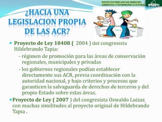 INSTITUTO PERUANO DE DERECHO
                                        AMBIENTAL Y PATRIMONIO CULTURAL




 Proyecto de Ley 10408 ( 2004 ) del congresista
   Hildebrando Tapia:
     - régimen de promoción para las áreas de conservación
       regionales, municipales y privadas
     - los gobiernos regionales podían establecer
       directamente sus ACR, previa coordinación con la
       autoridad nacional, y bajo criterios y procesos que
       garanticen la salvaguarda de derechos de terceros y del
       propio Estado sobre estas áreas.
 Proyecto de Ley ( 2007 ) del congresista Oswaldo Luizar,
  con muchas similitudes al proyecto original de Hildebrando
  Tapia .
 