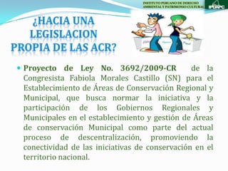 INSTITUTO PERUANO DE DERECHO
                                  AMBIENTAL Y PATRIMONIO CULTURAL




 Proyecto de Ley No. 3692/2009-CR              de la
 Congresista Fabiola Morales Castillo (SN) para el
 Establecimiento de Áreas de Conservación Regional y
 Municipal, que busca normar la iniciativa y la
 participación de los Gobiernos Regionales y
 Municipales en el establecimiento y gestión de Áreas
 de conservación Municipal como parte del actual
 proceso de descentralización, promoviendo la
 conectividad de las iniciativas de conservación en el
 territorio nacional.
 