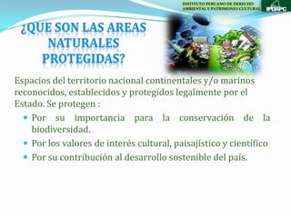 INSTITUTO PERUANO DE DERECHO
                                           AMBIENTAL Y PATRIMONIO CULTURAL




Espacios del territorio nacional continentales y/o marinos
reconocidos, establecidos y protegidos legalmente por el
Estado. Se protegen :
   Por su importancia para la conservación de la
    biodiversidad.
   Por los valores de interés cultural, paisajístico y científico
   Por su contribución al desarrollo sostenible del país.
 