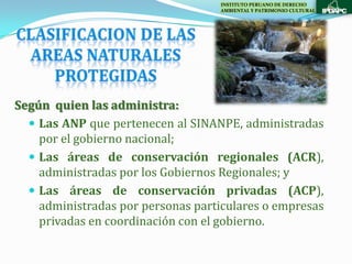 INSTITUTO PERUANO DE DERECHO
                                    AMBIENTAL Y PATRIMONIO CULTURAL




Según quien las administra:
   Las ANP que pertenecen al SINANPE, administradas
    por el gobierno nacional;
   Las áreas de conservación regionales (ACR),
    administradas por los Gobiernos Regionales; y
   Las áreas de conservación privadas (ACP),
    administradas por personas particulares o empresas
    privadas en coordinación con el gobierno.
 