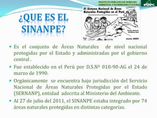 INSTITUTO PERUANO DE DERECHO
                                       AMBIENTAL Y PATRIMONIO CULTURAL




 Es el conjunto de Áreas Naturales         de nivel nacional
  protegidas por el Estado y administradas por el gobierno
  central .
 Fue establecido en el Perú por D.S.Nº 010-90-AG el 24 de
  marzo de 1990.
 Orgánicamente se encuentra bajo jurisdicción del Servicio
  Nacional de Áreas Naturales Protegidas por el Estado
  (SERNANP), entidad adscrita al Ministerio del Ambiente.
 Al 27 de julio del 2011, el SINANPE estaba integrado por 74
  áreas naturales protegidas en distintas categorías.
 