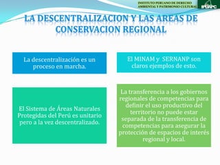 INSTITUTO PERUANO DE DERECHO
                                         AMBIENTAL Y PATRIMONIO CULTURAL




  La descentralización es un         El MINAM y SERNANP son
     proceso en marcha.               claros ejemplos de esto.



                                   La transferencia a los gobiernos
                                  regionales de competencias para
                                     definir el uso productivo del
El Sistema de Áreas Naturales
                                       territorio no puede estar
Protegidas del Perú es unitario
                                   separada de la transferencia de
 pero a la vez descentralizado.
                                    competencias para asegurar la
                                  protección de espacios de interés
                                            regional y local.
 