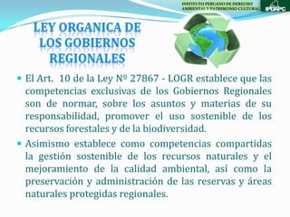 INSTITUTO PERUANO DE DERECHO
                                    AMBIENTAL Y PATRIMONIO CULTURAL




 El Art. 10 de la Ley Nº 27867 - LOGR establece que las
  competencias exclusivas de los Gobiernos Regionales
  son de normar, sobre los asuntos y materias de su
  responsabilidad, promover el uso sostenible de los
  recursos forestales y de la biodiversidad.
 Asimismo establece como competencias compartidas
  la gestión sostenible de los recursos naturales y el
  mejoramiento de la calidad ambiental, así como la
  preservación y administración de las reservas y áreas
  naturales protegidas regionales.
 