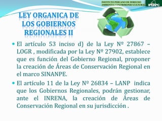 INSTITUTO PERUANO DE DERECHO
                                AMBIENTAL Y PATRIMONIO CULTURAL




 El artículo 53 inciso d) de la Ley Nº 27867 –
  LOGR , modificada por la Ley Nº 27902, establece
  que es función del Gobierno Regional, proponer
  la creación de Áreas de Conservación Regional en
  el marco SINANPE.
 El artículo 11 de la Ley Nº 26834 – LANP indica
  que los Gobiernos Regionales, podrán gestionar,
  ante el INRENA, la creación de Áreas de
  Conservación Regional en su jurisdicción .
 