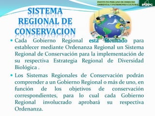 INSTITUTO PERUANO DE DERECHO
                                 AMBIENTAL Y PATRIMONIO CULTURAL




 Cada   Gobierno Regional está facultado para
  establecer mediante Ordenanza Regional un Sistema
  Regional de Conservación para la implementación de
  su respectiva Estrategia Regional de Diversidad
  Biológica .
 Los Sistemas Regionales de Conservación podrán
  comprender a un Gobierno Regional o más de uno, en
  función de los objetivos de conservación
  correspondientes, para lo cual cada Gobierno
  Regional involucrado aprobará su respectiva
  Ordenanza.
 
