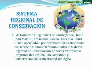 INSTITUTO PERUANO DE DERECHO
                               AMBIENTAL Y PATRIMONIO CULTURAL




 Los Gobiernos Regionales de Lambayeque , Junín
 , San Martín , Amazonas , Callao , Loreto o Piura
 tienen aprobado o por aprobarse sus sistemas de
 conservación , también denominados el Sistema
 Regional de Conservación de Áreas Naturales o
 Programa de Gestión, Uso Sostenible y
 Conservación de la Diversidad Biológica
 