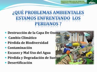 INSTITUTO PERUANO DE DERECHO
                                    AMBIENTAL Y PATRIMONIO CULTURAL




 Destrucción de la Capa De Ozono
 Cambio Climático
 Pérdida de Biodiversidad
 Contaminación
 Escasez y Mal Uso del Agua
 Pérdida y Degradación de Suelos
 Desertificación
 