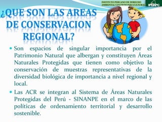 INSTITUTO PERUANO DE DERECHO
                                    AMBIENTAL Y PATRIMONIO CULTURAL




 Son    espacios de singular importancia por el
  Patrimonio Natural que albergan y constituyen Áreas
  Naturales Protegidas que tienen como objetivo la
  conservación de muestras representativas de la
  diversidad biológica de importancia a nivel regional y
  local.
 Las ACR se integran al Sistema de Áreas Naturales
  Protegidas del Perú - SINANPE en el marco de las
  políticas de ordenamiento territorial y desarrollo
  sostenible.
 