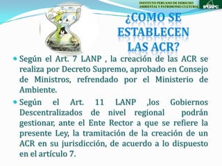 INSTITUTO PERUANO DE DERECHO
                                 AMBIENTAL Y PATRIMONIO CULTURAL




 Según el Art. 7 LANP , la creación de las ACR se
  realiza por Decreto Supremo, aprobado en Consejo
  de Ministros, refrendado por el Ministerio de
  Ambiente.
 Según el Art. 11 LANP ,los Gobiernos
  Descentralizados de nivel regional         podrán
  gestionar, ante el Ente Rector a que se refiere la
  presente Ley, la tramitación de la creación de un
  ACR en su jurisdicción, de acuerdo a lo dispuesto
  en el artículo 7.
 
