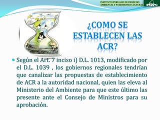 INSTITUTO PERUANO DE DERECHO
                                  AMBIENTAL Y PATRIMONIO CULTURAL




 Según el Art. 7 inciso i) D.L. 1013, modificado por
  el D.L. 1039 , los gobiernos regionales tendrían
  que canalizar las propuestas de establecimiento
 de ACR a la autoridad nacional, quien las eleva al
 Ministerio del Ambiente para que este último las
 presente ante el Consejo de Ministros para su
 aprobación.
 
