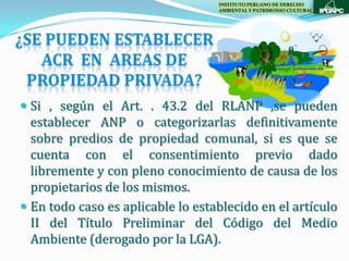 INSTITUTO PERUANO DE DERECHO
                                   AMBIENTAL Y PATRIMONIO CULTURAL




 Si , según el Art. . 43.2 del RLANP ,se pueden
  establecer ANP o categorizarlas definitivamente
  sobre predios de propiedad comunal, si es que se
  cuenta con el consentimiento previo dado
  libremente y con pleno conocimiento de causa de los
  propietarios de los mismos.
 En todo caso es aplicable lo establecido en el artículo
  II del Título Preliminar del Código del Medio
  Ambiente (derogado por la LGA).
 