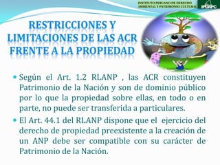 INSTITUTO PERUANO DE DERECHO
                                  AMBIENTAL Y PATRIMONIO CULTURAL




 Según el Art. 1.2 RLANP , las ACR constituyen
  Patrimonio de la Nación y son de dominio público
  por lo que la propiedad sobre ellas, en todo o en
  parte, no puede ser transferida a particulares.
 El Art. 44.1 del RLANP dispone que el ejercicio del
  derecho de propiedad preexistente a la creación de
  un ANP debe ser compatible con su carácter de
  Patrimonio de la Nación.
 