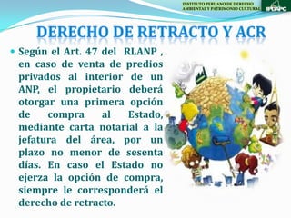INSTITUTO PERUANO DE DERECHO
                                 AMBIENTAL Y PATRIMONIO CULTURAL




 Según el Art. 47 del RLANP ,
 en caso de venta de predios
 privados al interior de un
 ANP, el propietario deberá
 otorgar una primera opción
 de    compra     al  Estado,
 mediante carta notarial a la
 jefatura del área, por un
 plazo no menor de sesenta
 días. En caso el Estado no
 ejerza la opción de compra,
 siempre le corresponderá el
 derecho de retracto.
 
