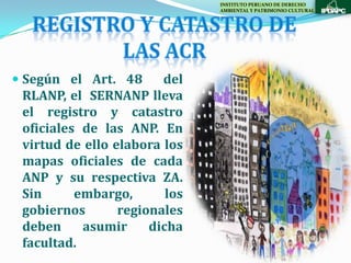 INSTITUTO PERUANO DE DERECHO
                               AMBIENTAL Y PATRIMONIO CULTURAL




 Según el Art. 48    del
  RLANP, el SERNANP lleva
  el registro y catastro
 oficiales de las ANP. En
 virtud de ello elabora los
 mapas oficiales de cada
 ANP y su respectiva ZA.
 Sin      embargo,       los
 gobiernos       regionales
 deben     asumir     dicha
 facultad.
 