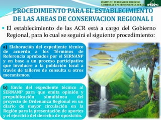 INSTITUTO PERUANO DE DERECHO
                                           AMBIENTAL Y PATRIMONIO CULTURAL




 El establecimiento de las ACR está a cargo del Gobierno
 Regional, para lo cual se seguirá el siguiente procedimiento:
a) Elaboración del expediente técnico
de acuerdo a los Términos de
Referencia aprobados por el SERNANP
y en base a un proceso participativo
que involucre a la población local a
través de talleres de consulta u otros
mecanismos.

b) Envío del expediente técnico al
SERNANP para que emita opinión y
prepublicación        simultánea     del
proyecto de Ordenanza Regional en un
diario de mayor circulación en la
Región para la presentación de aportes
y el ejercicio del derecho de oposición.
 