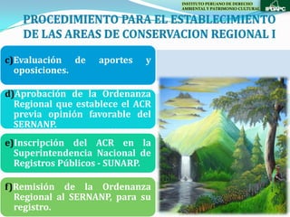 INSTITUTO PERUANO DE DERECHO
                                  AMBIENTAL Y PATRIMONIO CULTURAL




c)Evaluación de    aportes   y
  oposiciones.

d)Aprobación de la Ordenanza
  Regional que establece el ACR
  previa opinión favorable del
  SERNANP.
e)Inscripción del ACR en la
  Superintendencia Nacional de
  Registros Públicos - SUNARP.

f)Remisión de la Ordenanza
  Regional al SERNANP, para su
  registro.
 