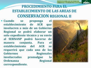 INSTITUTO PERUANO DE DERECHO
                                      AMBIENTAL Y PATRIMONIO CULTURAL




 Cuando     se    proponga      el
 establecimiento de ACR que
 involucren a más de un Gobierno
 Regional se podrá elaborar un
 solo expediente técnico y su envío
 al SERNANP podrá hacerse de
 manera     conjunta.    Para    el
 establecimiento del ACR se
 requerirá que cada uno de los
 Gobiernos              Regionales
 involucrados     promulgue      la
 Ordenanza                Regional
 correspondiente.
 