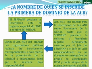 INSTITUTO PERUANO DE DERECHO
                                     AMBIENTAL Y PATRIMONIO CULTURAL




    El SERNANP gestiona la
    Inscripción    ante    el      Art. 45.1 del RLANP. Para
    registro especial de ANP       la inscripción de las ANP
    a nombre del MINAM.            como Patrimonio de la
                                   Nación, basta que el
                                   SERNANP       presente   la
                                   solicitud   o    formulario
Según el Art. 45.2 del RLANP.      registral      debidamente
Los registradores públicos         suscrito por el Jefe del
realizan    las    inscripciones   SERNANP o el Jefe del ANP
correspondientes, a solo mérito    correspondiente, en un
de la presentación de la           documento cartográfico del
solicitud e instrumento legal      predio en coordenadas
que      la    sustenta,    bajo   UTM y copia simple de la
responsabilidad.                   norma de creación del ANP.
 