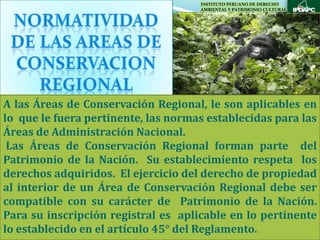 INSTITUTO PERUANO DE DERECHO
                                     AMBIENTAL Y PATRIMONIO CULTURAL




A las Áreas de Conservación Regional, le son aplicables en
lo que le fuera pertinente, las normas establecidas para las
Áreas de Administración Nacional.
 Las Áreas de Conservación Regional forman parte del
Patrimonio de la Nación. Su establecimiento respeta los
derechos adquiridos. El ejercicio del derecho de propiedad
al interior de un Área de Conservación Regional debe ser
compatible con su carácter de Patrimonio de la Nación.
Para su inscripción registral es aplicable en lo pertinente
lo establecido en el artículo 45° del Reglamento.
 