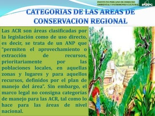 INSTITUTO PERUANO DE DERECHO
                                      AMBIENTAL Y PATRIMONIO CULTURAL




Las ACR son áreas clasificadas por
la legislación como de uso directo,
es decir, se trata de un ANP que
“permiten el aprovechamiento o
extracción       de       recursos,
prioritariamente      por       las
poblaciones locales, en aquellas
zonas y lugares y para aquellos
recursos, definidos por el plan de
manejo del área”. Sin embargo, el
marco legal no consigna categorías
de manejo para las ACR, tal como lo
hace para las áreas de nivel
nacional.
 