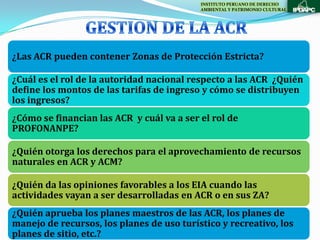 INSTITUTO PERUANO DE DERECHO
                                           AMBIENTAL Y PATRIMONIO CULTURAL




¿Las ACR pueden contener Zonas de Protección Estricta?

¿Cuál es el rol de la autoridad nacional respecto a las ACR ¿Quién
define los montos de las tarifas de ingreso y cómo se distribuyen
los ingresos?
¿Cómo se financian las ACR y cuál va a ser el rol de
PROFONANPE?

¿Quién otorga los derechos para el aprovechamiento de recursos
naturales en ACR y ACM?

¿Quién da las opiniones favorables a los EIA cuando las
actividades vayan a ser desarrolladas en ACR o en sus ZA?
¿Quién aprueba los planes maestros de las ACR, los planes de
manejo de recursos, los planes de uso turístico y recreativo, los
planes de sitio, etc.?
 