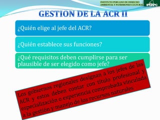 INSTITUTO PERUANO DE DERECHO
                                AMBIENTAL Y PATRIMONIO CULTURAL




¿Quién elige al jefe del ACR?

¿Quién establece sus funciones?

¿Qué requisitos deben cumplirse para ser
plausible de ser elegido como jefe?
 
