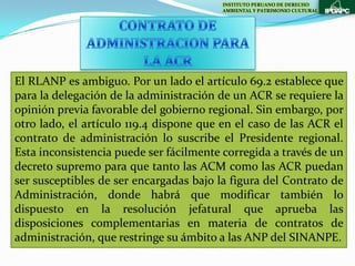 INSTITUTO PERUANO DE DERECHO
                                         AMBIENTAL Y PATRIMONIO CULTURAL




El RLANP es ambiguo. Por un lado el artículo 69.2 establece que
para la delegación de la administración de un ACR se requiere la
opinión previa favorable del gobierno regional. Sin embargo, por
otro lado, el artículo 119.4 dispone que en el caso de las ACR el
contrato de administración lo suscribe el Presidente regional.
Esta inconsistencia puede ser fácilmente corregida a través de un
decreto supremo para que tanto las ACM como las ACR puedan
ser susceptibles de ser encargadas bajo la figura del Contrato de
Administración, donde habrá que modificar también lo
dispuesto en la resolución jefatural que aprueba las
disposiciones complementarias en materia de contratos de
administración, que restringe su ámbito a las ANP del SINANPE.
 