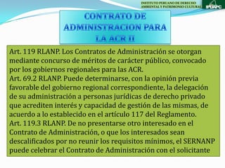 INSTITUTO PERUANO DE DERECHO
                                        AMBIENTAL Y PATRIMONIO CULTURAL




Art. 119 RLANP. Los Contratos de Administración se otorgan
mediante concurso de méritos de carácter público, convocado
por los gobiernos regionales para las ACR.
Art. 69.2 RLANP. Puede determinarse, con la opinión previa
favorable del gobierno regional correspondiente, la delegación
de su administración a personas jurídicas de derecho privado
que acrediten interés y capacidad de gestión de las mismas, de
acuerdo a lo establecido en el artículo 117 del Reglamento.
Art. 119.3 RLANP. De no presentarse otro interesado en el
Contrato de Administración, o que los interesados sean
descalificados por no reunir los requisitos mínimos, el SERNANP
puede celebrar el Contrato de Administración con el solicitante
 